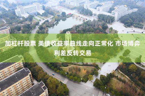 加杠杆股票 美债收益率曲线走向正常化 市场博弈利差反转交易