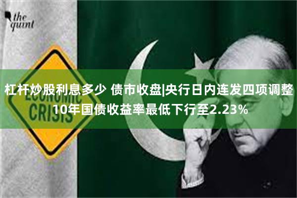 杠杆炒股利息多少 债市收盘|央行日内连发四项调整 10年国债收益率最低下行至2.23%