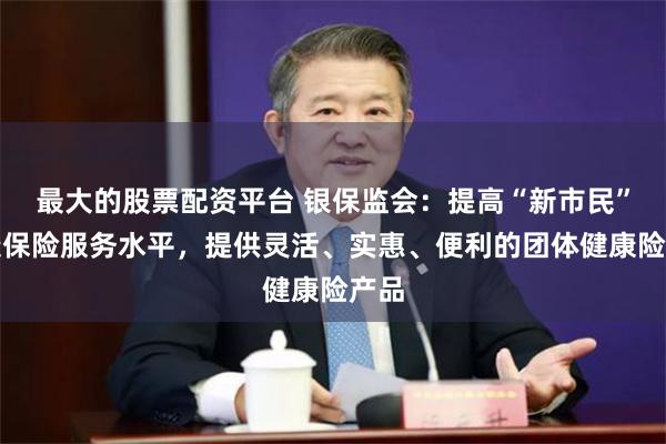 最大的股票配资平台 银保监会：提高“新市民”健康保险服务水平，提供灵活、实惠、便利的团体健康险产品