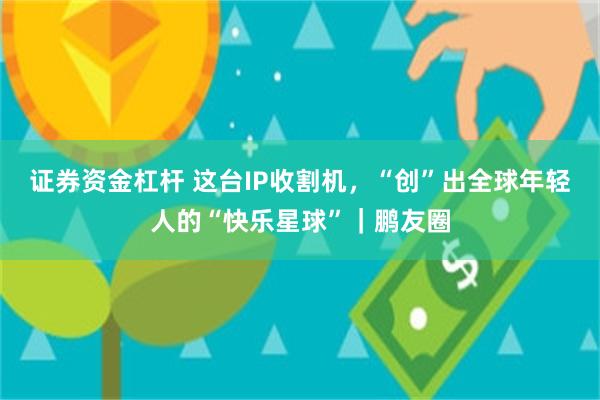 证券资金杠杆 这台IP收割机，“创”出全球年轻人的“快乐星球”｜鹏友圈