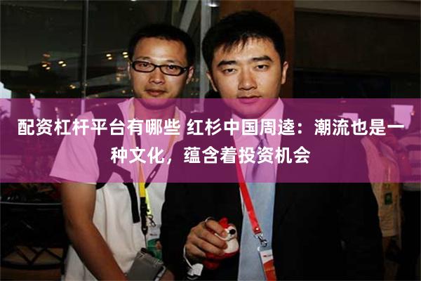 配资杠杆平台有哪些 红杉中国周逵：潮流也是一种文化，蕴含着投资机会