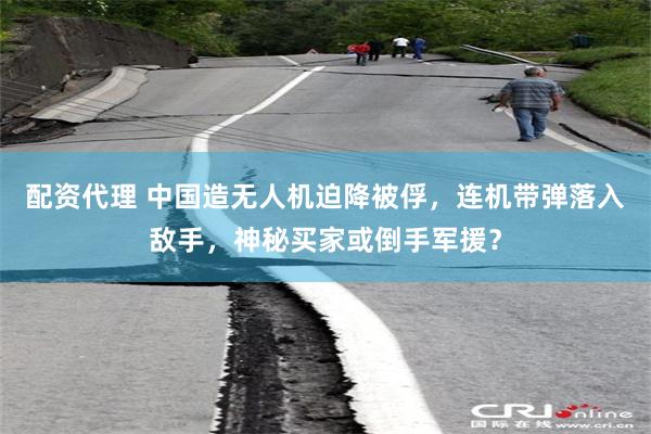配资代理 中国造无人机迫降被俘，连机带弹落入敌手，神秘买家或倒手军援？