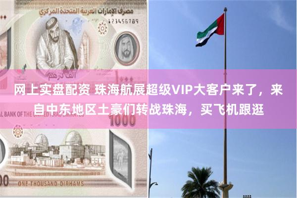 网上实盘配资 珠海航展超级VIP大客户来了，来自中东地区土豪们转战珠海，买飞机跟逛