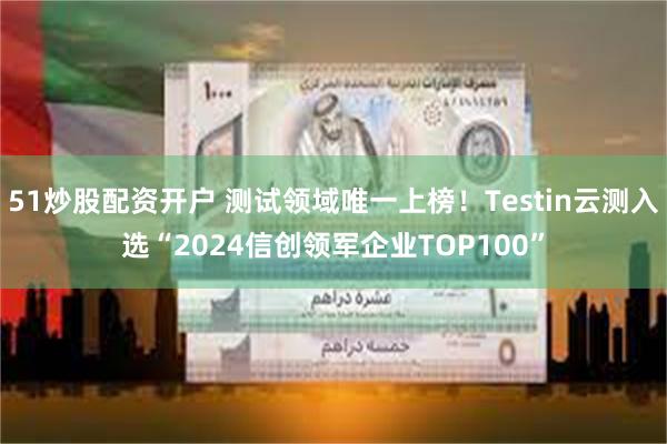 51炒股配资开户 测试领域唯一上榜！Testin云测入选“2024信创领军企业TOP100”
