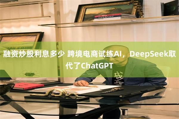 融资炒股利息多少 跨境电商试练AI，DeepSeek取代了ChatGPT