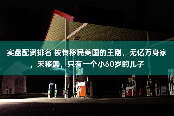 实盘配资排名 被传移民美国的王刚，无亿万身家，未移美，只有一个小60岁的儿子
