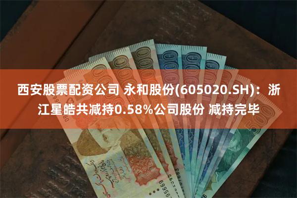 西安股票配资公司 永和股份(605020.SH)：浙江星皓共减持0.58%公司股份 减持完毕