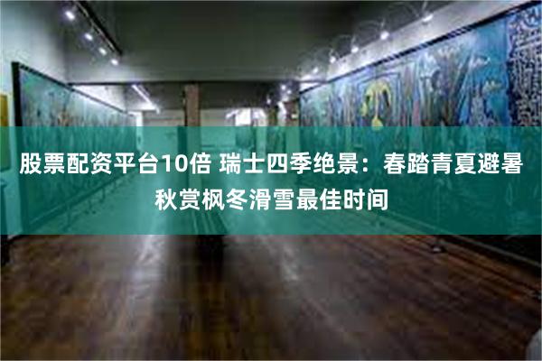 股票配资平台10倍 瑞士四季绝景：春踏青夏避暑秋赏枫冬滑雪最佳时间