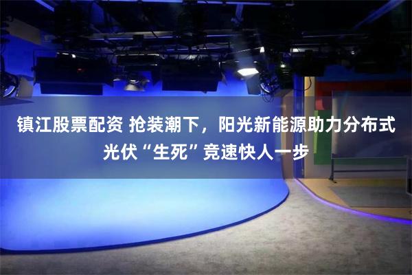 镇江股票配资 抢装潮下，阳光新能源助力分布式光伏“生死”竞速快人一步