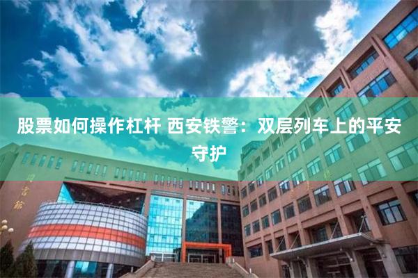 股票如何操作杠杆 西安铁警：双层列车上的平安守护