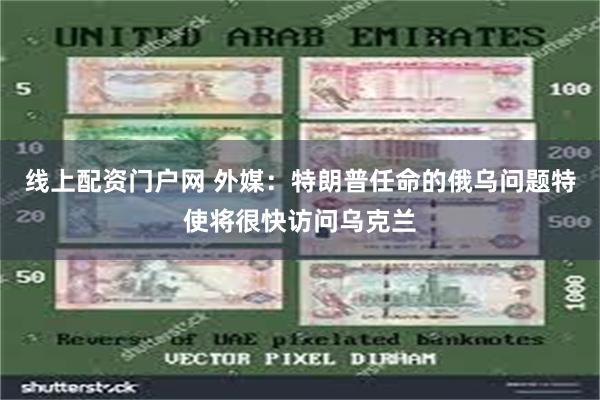 线上配资门户网 外媒：特朗普任命的俄乌问题特使将很快访问乌克兰