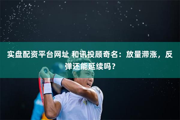 实盘配资平台网址 和讯投顾奇名：放量滞涨，反弹还能延续吗？