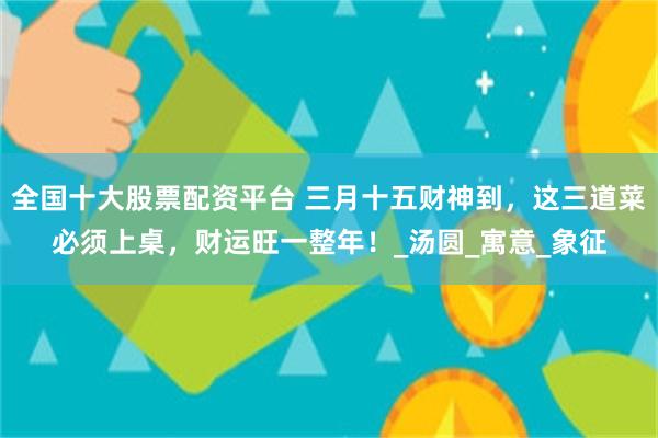 全国十大股票配资平台 三月十五财神到，这三道菜必须上桌，财运旺一整年！_汤圆_寓意_象征