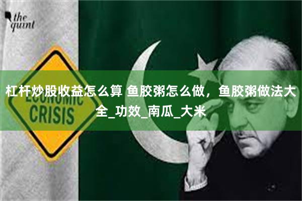 杠杆炒股收益怎么算 鱼胶粥怎么做，鱼胶粥做法大全_功效_南瓜_大米