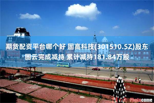 期货配资平台哪个好 固高科技(301510.SZ)股东固云完成减持 累计减持181.84万股