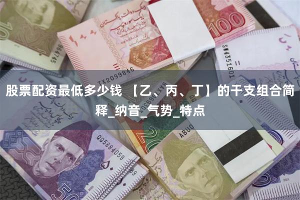 股票配资最低多少钱 【乙、丙、丁】的干支组合简释_纳音_气势_特点