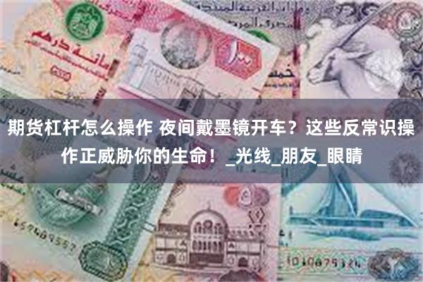 期货杠杆怎么操作 夜间戴墨镜开车？这些反常识操作正威胁你的生命！_光线_朋友_眼睛