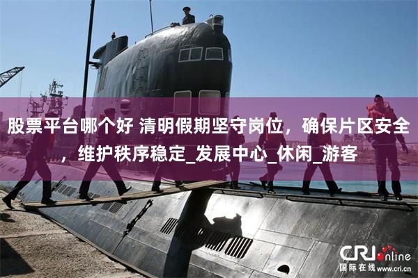 股票平台哪个好 清明假期坚守岗位，确保片区安全，维护秩序稳定_发展中心_休闲_游客