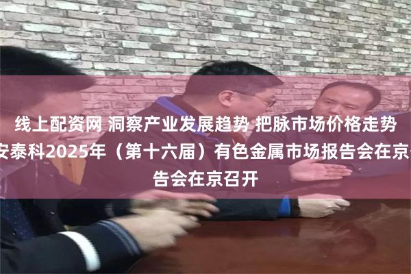 线上配资网 洞察产业发展趋势 把脉市场价格走势——安泰科2025年（第十六届）有色金属市场报告会在京召开