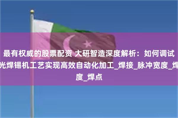 最有权威的股票配资 大研智造深度解析：如何调试激光焊锡机工艺实现高效自动化加工_焊接_脉冲宽度_焊点