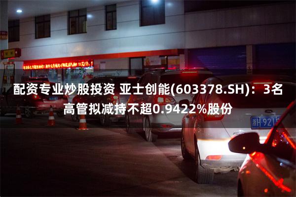 配资专业炒股投资 亚士创能(603378.SH)：3名高管拟减持不超0.9422%股份