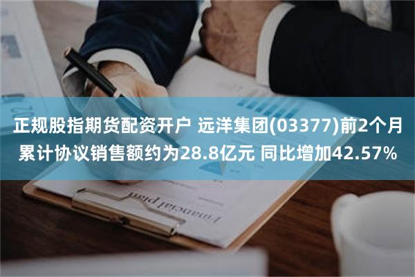 正规股指期货配资开户 远洋集团(03377)前2个月累计协议销售额约为28.8亿元 同比增加42.57%