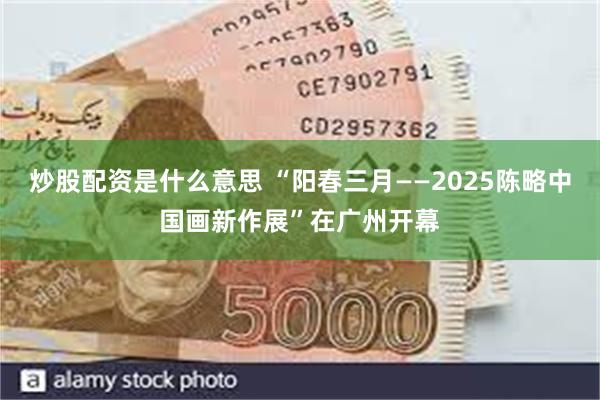 炒股配资是什么意思 “阳春三月——2025陈略中国画新作展”在广州开幕