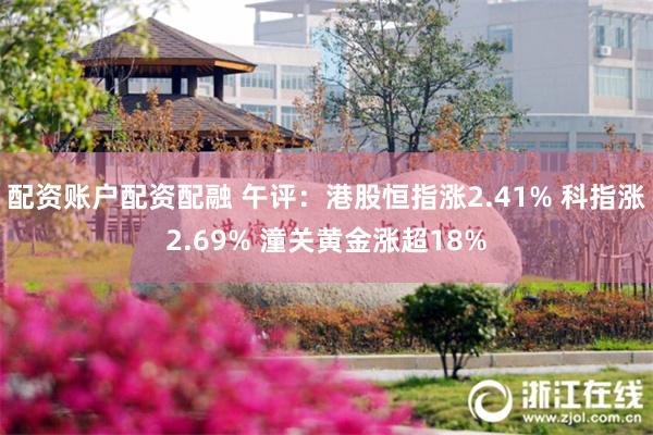 配资账户配资配融 午评：港股恒指涨2.41% 科指涨2.69% 潼关黄金涨超18%