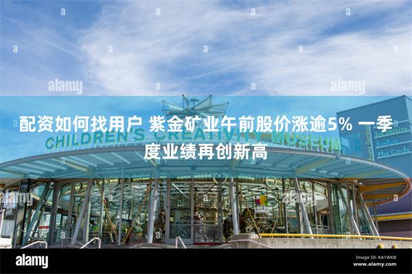配资如何找用户 紫金矿业午前股价涨逾5% 一季度业绩再创新高