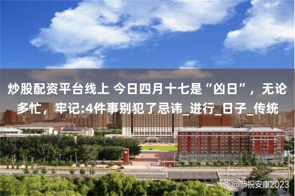 炒股配资平台线上 今日四月十七是“凶日”，无论多忙，牢记:4件事别犯了忌讳_进行_日子_传统