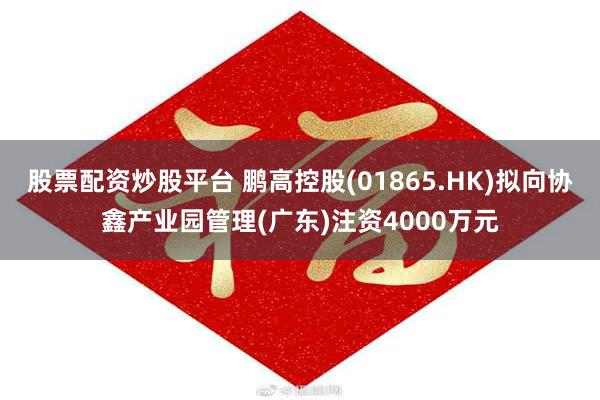 股票配资炒股平台 鹏高控股(01865.HK)拟向协鑫产业园管理(广东)注资4000万元