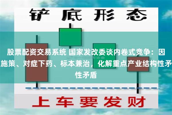股票配资交易系统 国家发改委谈内卷式竞争：因业施策、对症下药、标本兼治，化解重点产业结构性矛盾
