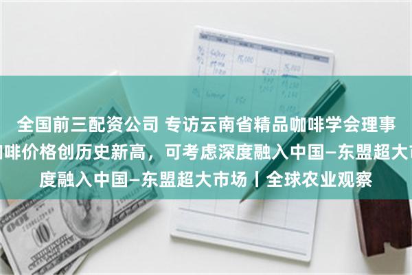 全国前三配资公司 专访云南省精品咖啡学会理事何飞飞：今年云南咖啡价格创历史新高，可考虑深度融入中国—东盟超大市场丨全球农业观察