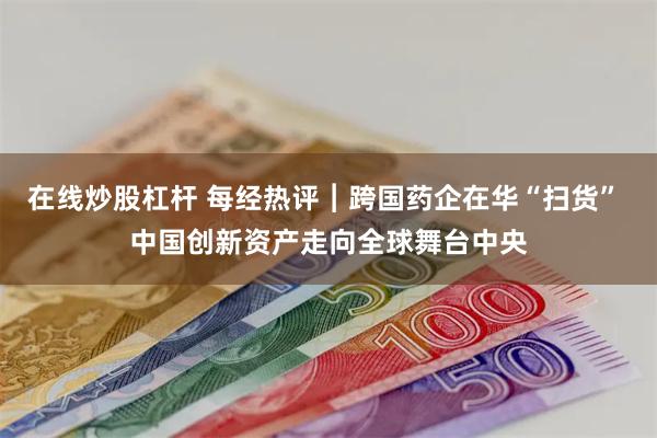 在线炒股杠杆 每经热评︱跨国药企在华“扫货” 中国创新资产走向全球舞台中央