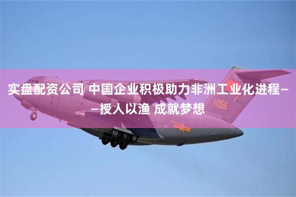 实盘配资公司 中国企业积极助力非洲工业化进程——授人以渔 成就梦想