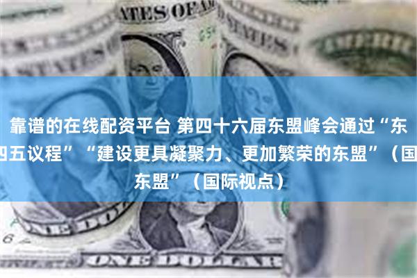 靠谱的在线配资平台 第四十六届东盟峰会通过“东盟二〇四五议程” “建设更具凝聚力、更加繁荣的东盟”（国际视点）