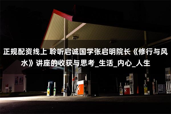 正规配资线上 聆听启诚国学张启明院长《修行与风水》讲座的收获与思考_生活_内心_人生