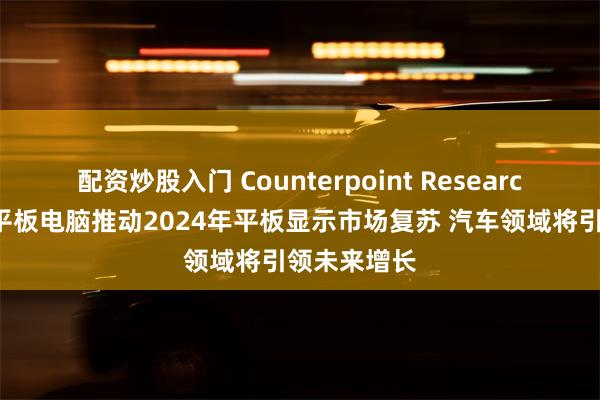 配资炒股入门 Counterpoint Research：电视与平板电脑推动2024年平板显示市场复苏 汽车领域将引领未来增长