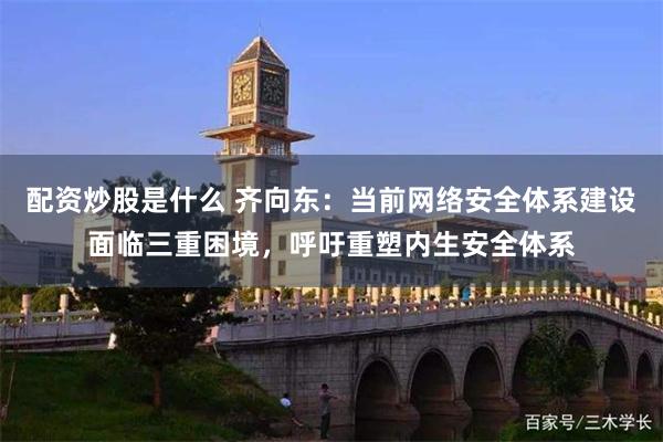 配资炒股是什么 齐向东：当前网络安全体系建设面临三重困境，呼吁重塑内生安全体系