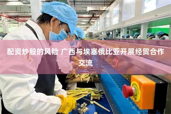 配资炒股的风险 广西与埃塞俄比亚开展经贸合作交流