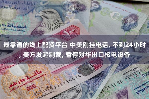 最靠谱的线上配资平台 中美刚挂电话, 不到24小时, 美方发起制裁, 暂停对华出口核电设备