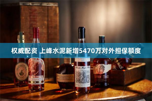 权威配资 上峰水泥新增5470万对外担保额度