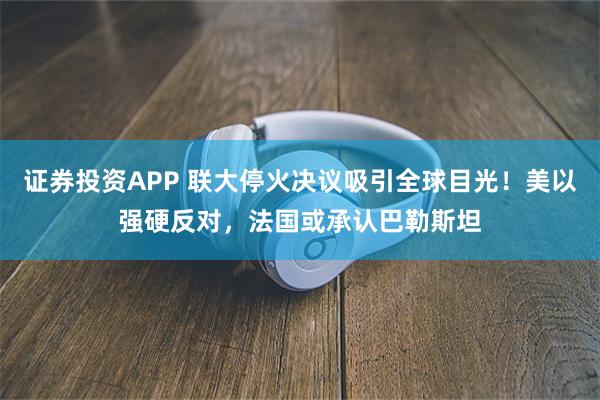 证券投资APP 联大停火决议吸引全球目光！美以强硬反对，法国或承认巴勒斯坦