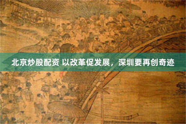 北京炒股配资 以改革促发展，深圳要再创奇迹