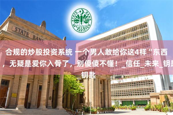 合规的炒股投资系统 一个男人敢给你这4样“东西”，无疑是爱你入骨了，别傻傻不懂！_信任_未来_钥匙