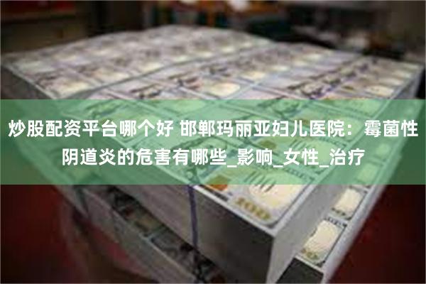 炒股配资平台哪个好 邯郸玛丽亚妇儿医院：霉菌性阴道炎的危害有哪些_影响_女性_治疗