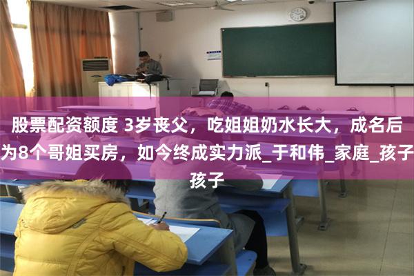 股票配资额度 3岁丧父，吃姐姐奶水长大，成名后为8个哥姐买房，如今终成实力派_于和伟_家庭_孩子