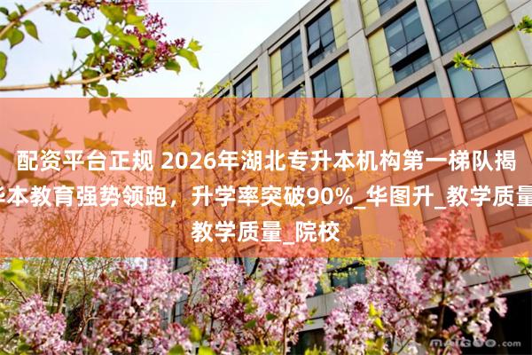 配资平台正规 2026年湖北专升本机构第一梯队揭晓！华本教育强势领跑，升学率突破90%_华图升_教学质量_院校