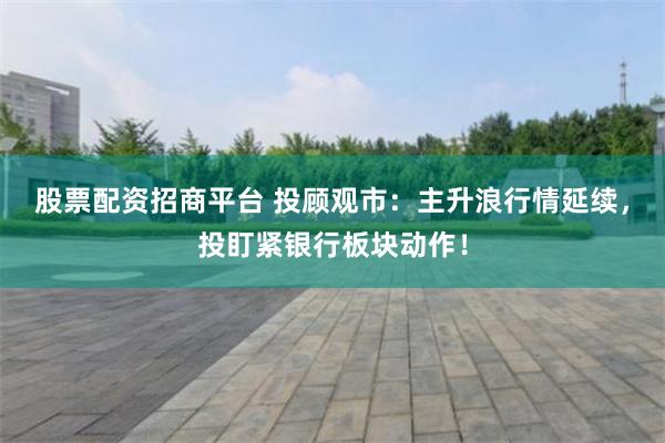 股票配资招商平台 投顾观市：主升浪行情延续，投盯紧银行板块动作！