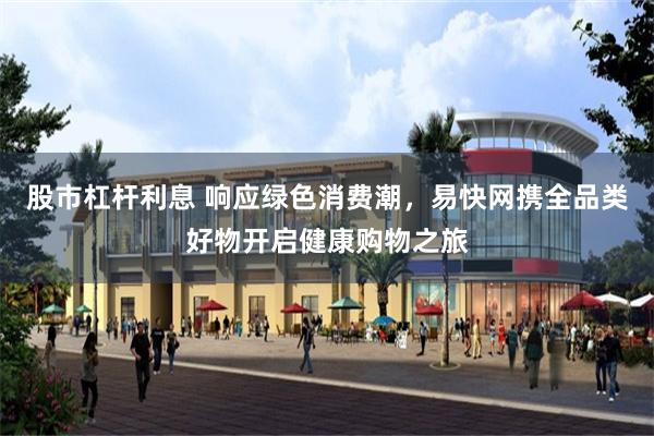 股市杠杆利息 响应绿色消费潮，易快网携全品类好物开启健康购物之旅